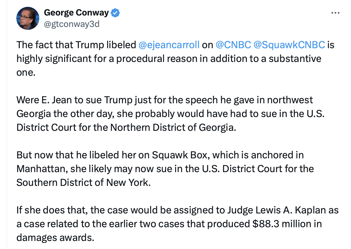 The fact that Trump libeled @ejeancarroll on @CNBC @SquawkCNBC is highly significant for a procedural reason in addition to a substantive one. Were E. Jean to sue Trump just for the speech he gave in northwest Georgia the other day, she probably would have had to sue in the U.S. District Court for the Northern District of Georgia. But now that he libeled her on Squawk Box, which is anchored in Manhattan, she likely may now sue in the U.S. District Court for the Southern District of New York. If she does that, the case would be assigned to Judge Lewis A. Kaplan as a case related to the earlier two cases that produced $88.3 million in damages awards.