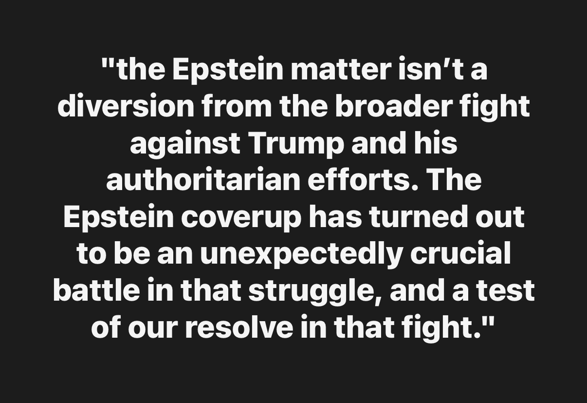 the Epstein matter isn’t a diversion from the broader fight against Trump and his authoritarian efforts. The Epstein coverup has turned out to be an unexpectedly crucial battle in that struggle, and a test of our resolve in that fight.